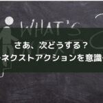 さあ、次どうする?~ネクストアクションを意識~