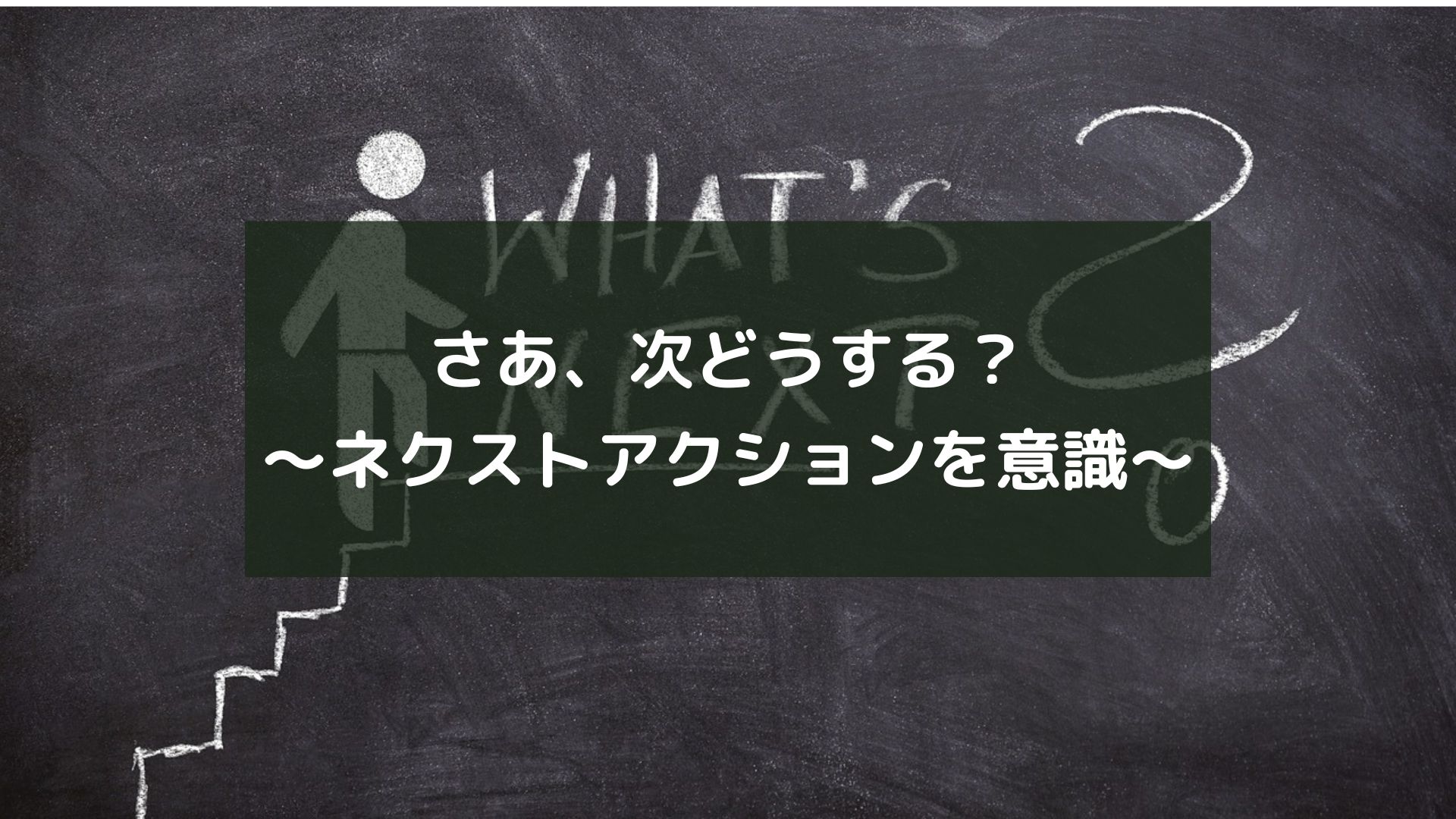 さあ、次どうする？～ネクストアクションを意識～