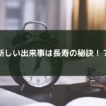 新しい出来事は長寿の秘訣！？