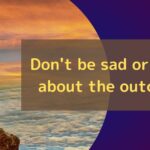 Don't be sad or happy about the outcome.